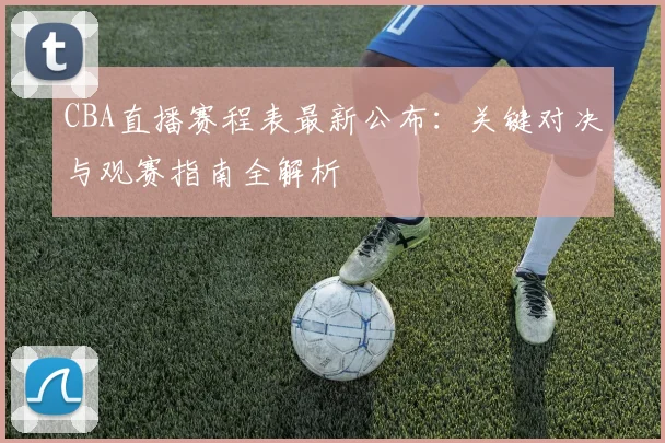 CBA直播赛程表最新公布:关键对决与观赛指南全解析