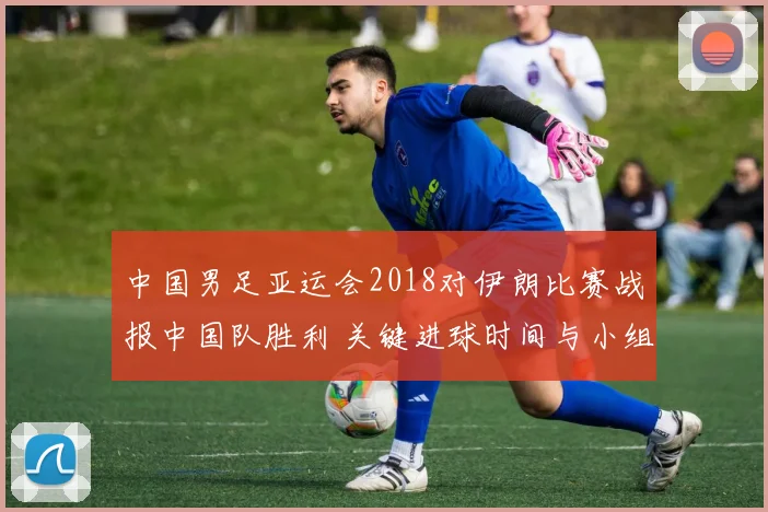中国男足亚运会2018对伊朗比赛战报中国队胜利 关键进球时间与小组形势影响