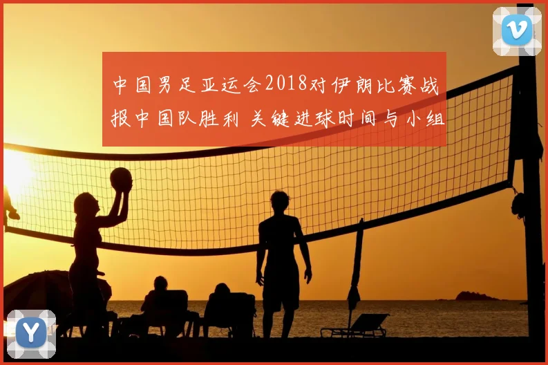 中国男足亚运会2018对伊朗比赛战报中国队胜利 关键进球时间与小组形势影响