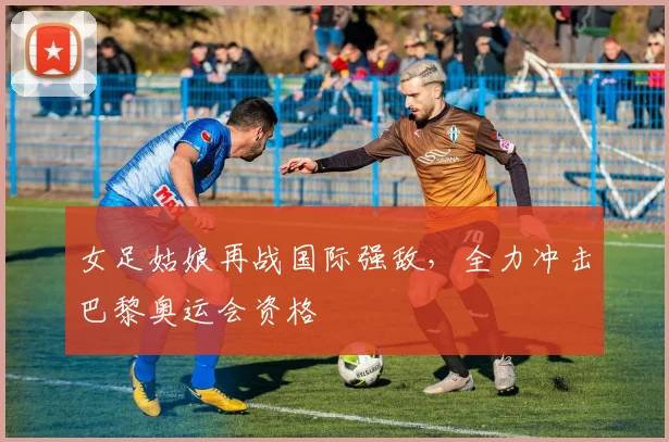 女足姑娘再战国际强敌,全力冲击巴黎奥运会资格