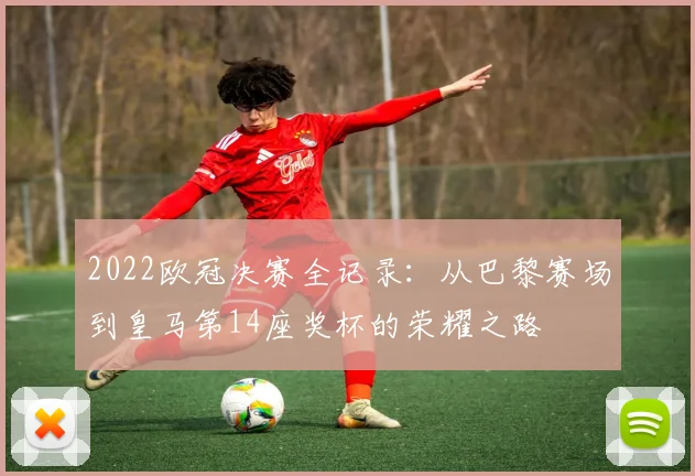 2022欧冠决赛全记录:从巴黎赛场到皇马第14座奖杯的荣耀之路